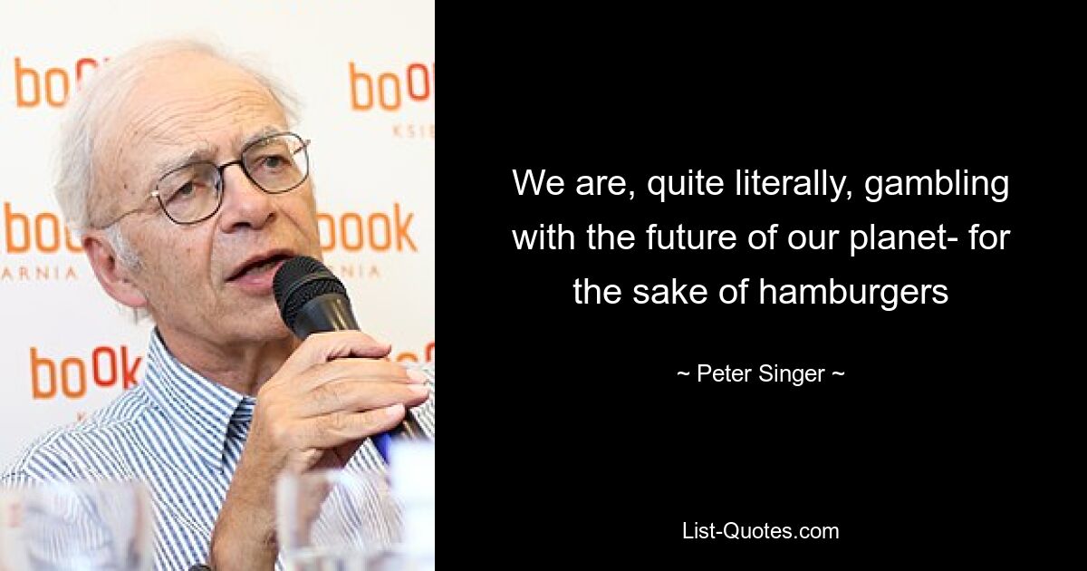 We are, quite literally, gambling with the future of our planet- for the sake of hamburgers — © Peter Singer