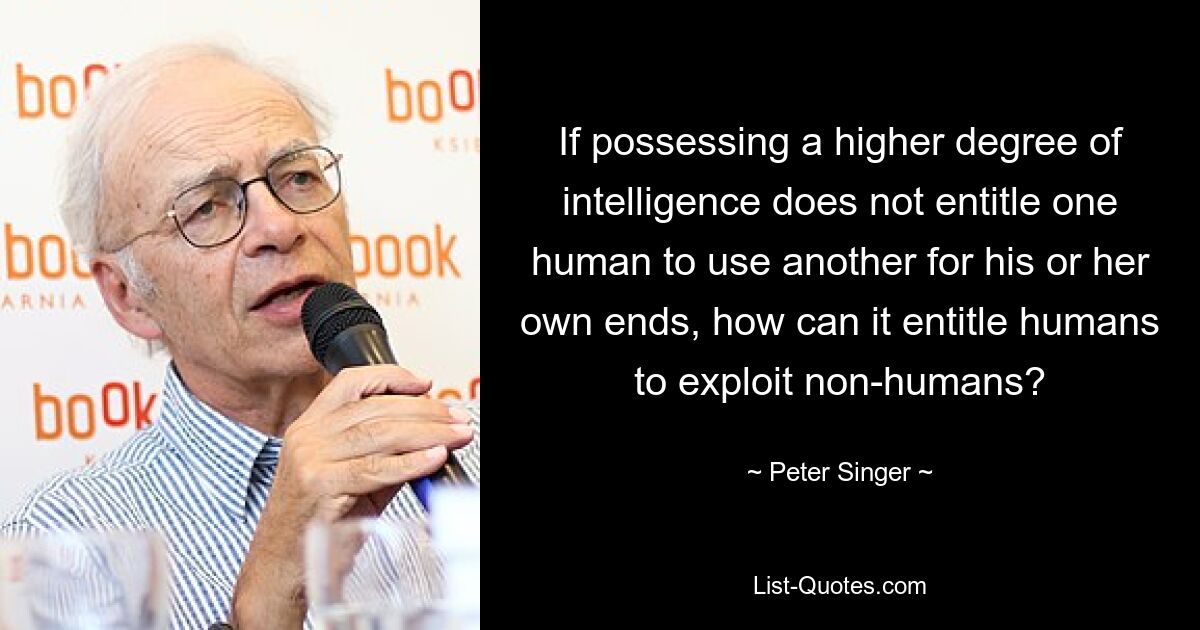 If possessing a higher degree of intelligence does not entitle one human to use another for his or her own ends, how can it entitle humans to exploit non-humans? — © Peter Singer