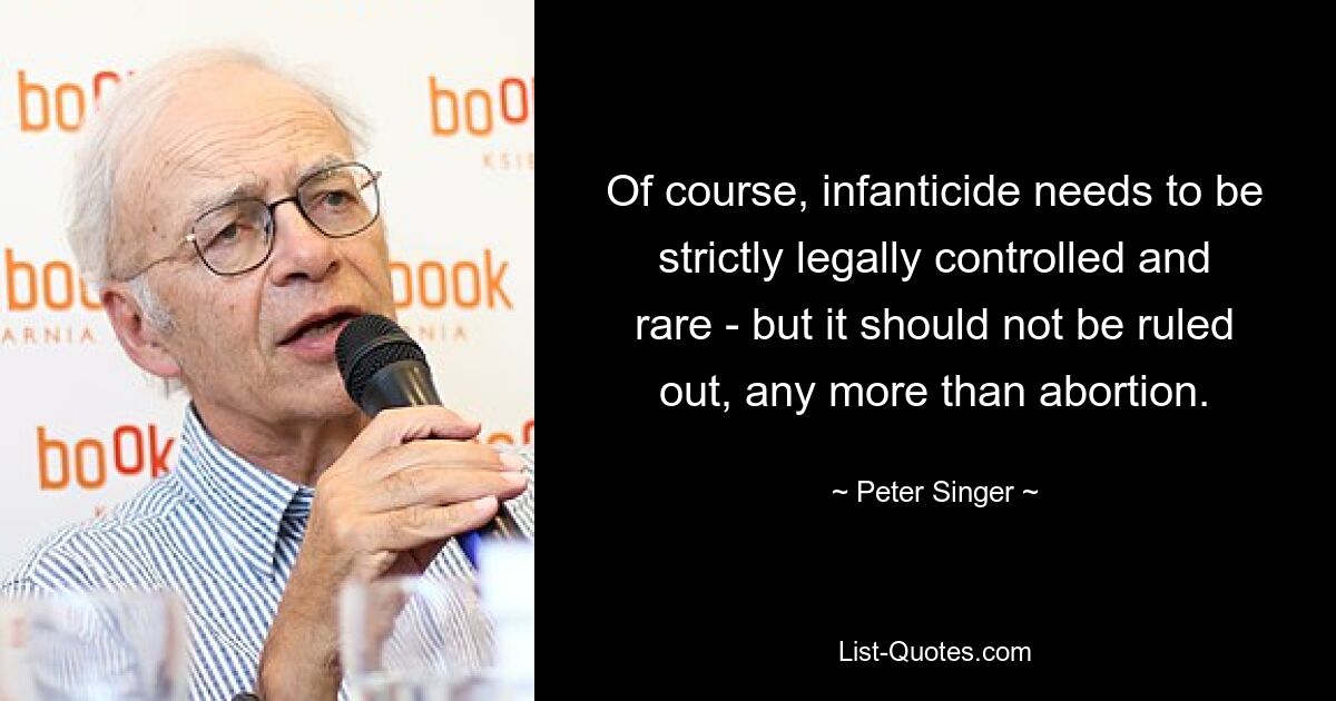 Of course, infanticide needs to be strictly legally controlled and rare - but it should not be ruled out, any more than abortion. — © Peter Singer