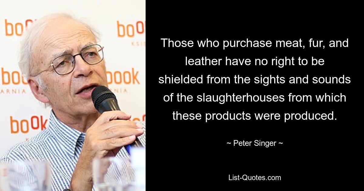 Those who purchase meat, fur, and leather have no right to be shielded from the sights and sounds of the slaughterhouses from which these products were produced. — © Peter Singer