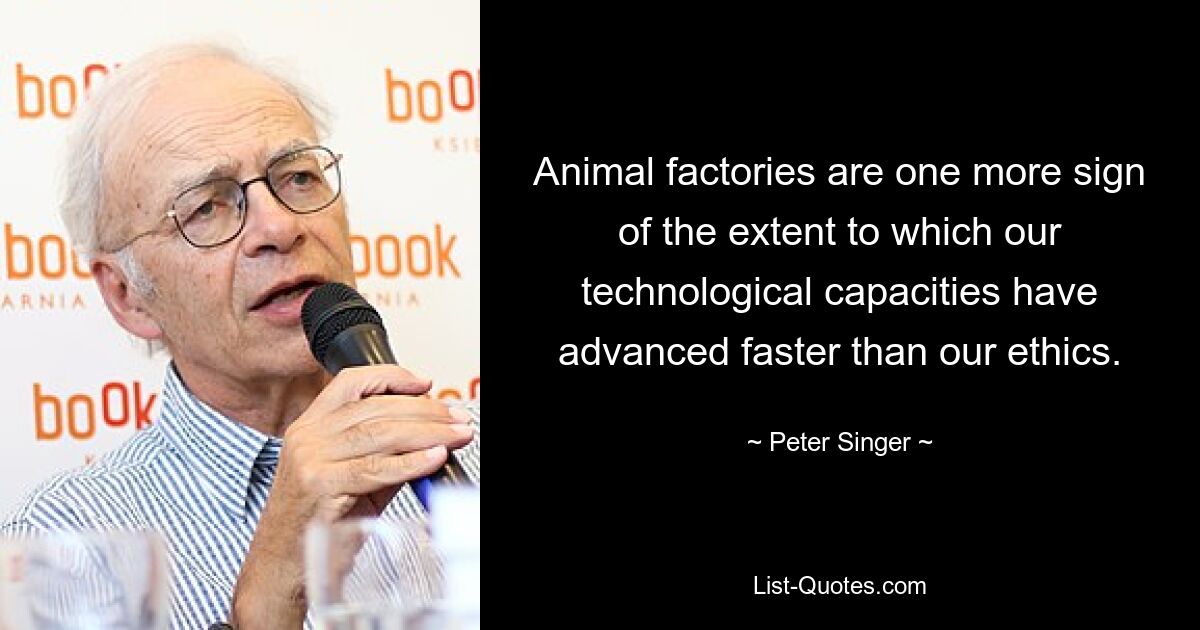 Animal factories are one more sign of the extent to which our technological capacities have advanced faster than our ethics. — © Peter Singer