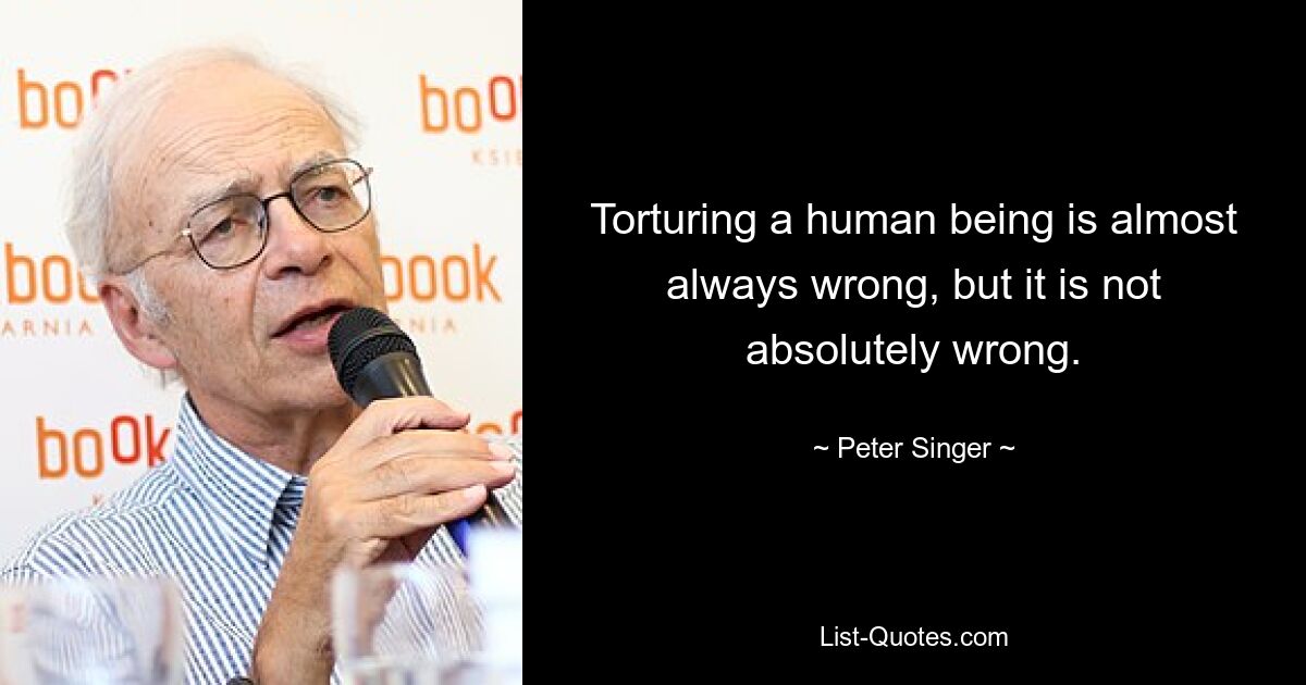 Torturing a human being is almost always wrong, but it is not absolutely wrong. — © Peter Singer