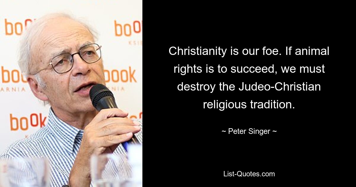 Christianity is our foe. If animal rights is to succeed, we must destroy the Judeo-Christian religious tradition. — © Peter Singer