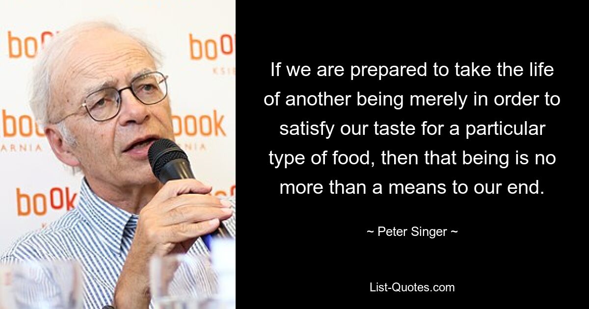 If we are prepared to take the life of another being merely in order to satisfy our taste for a particular type of food, then that being is no more than a means to our end. — © Peter Singer