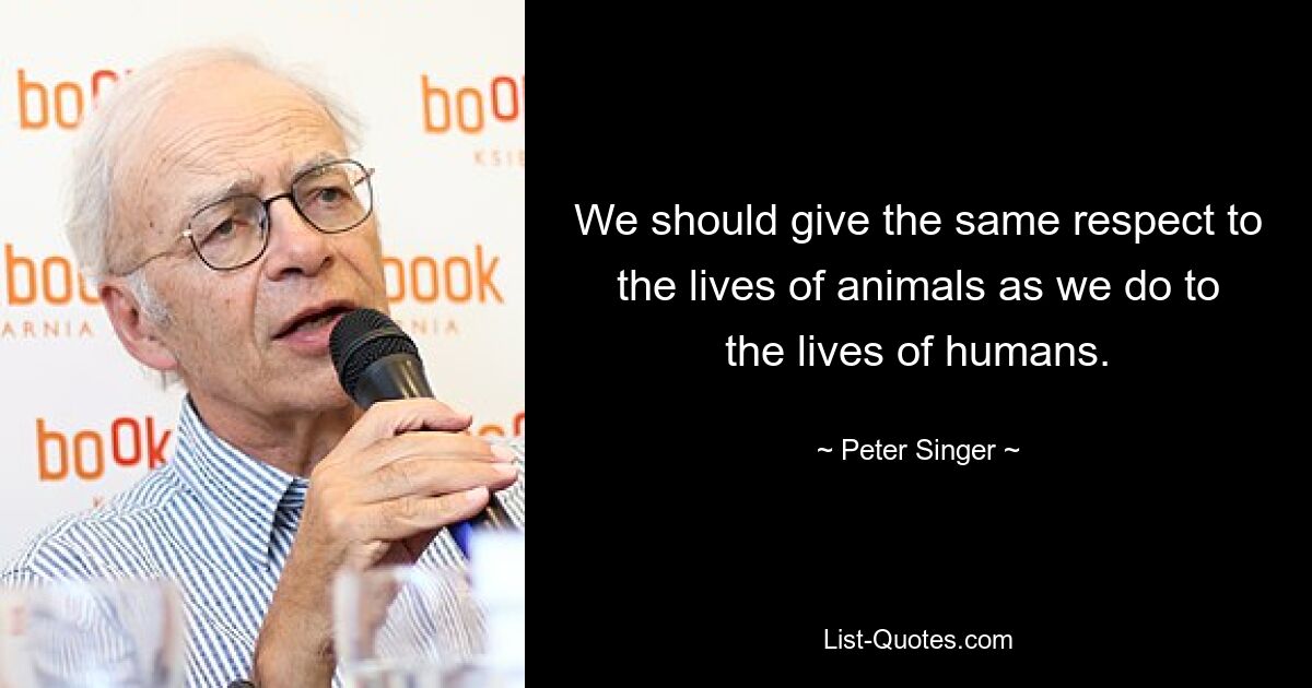 We should give the same respect to the lives of animals as we do to the lives of humans. — © Peter Singer