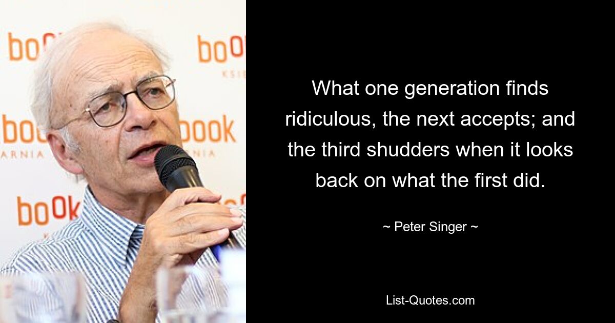 То, что одно поколение находит смешным, следующее принимает; а третий вздрагивает, вспоминая то, что сделал первый. — © Питер Сингер