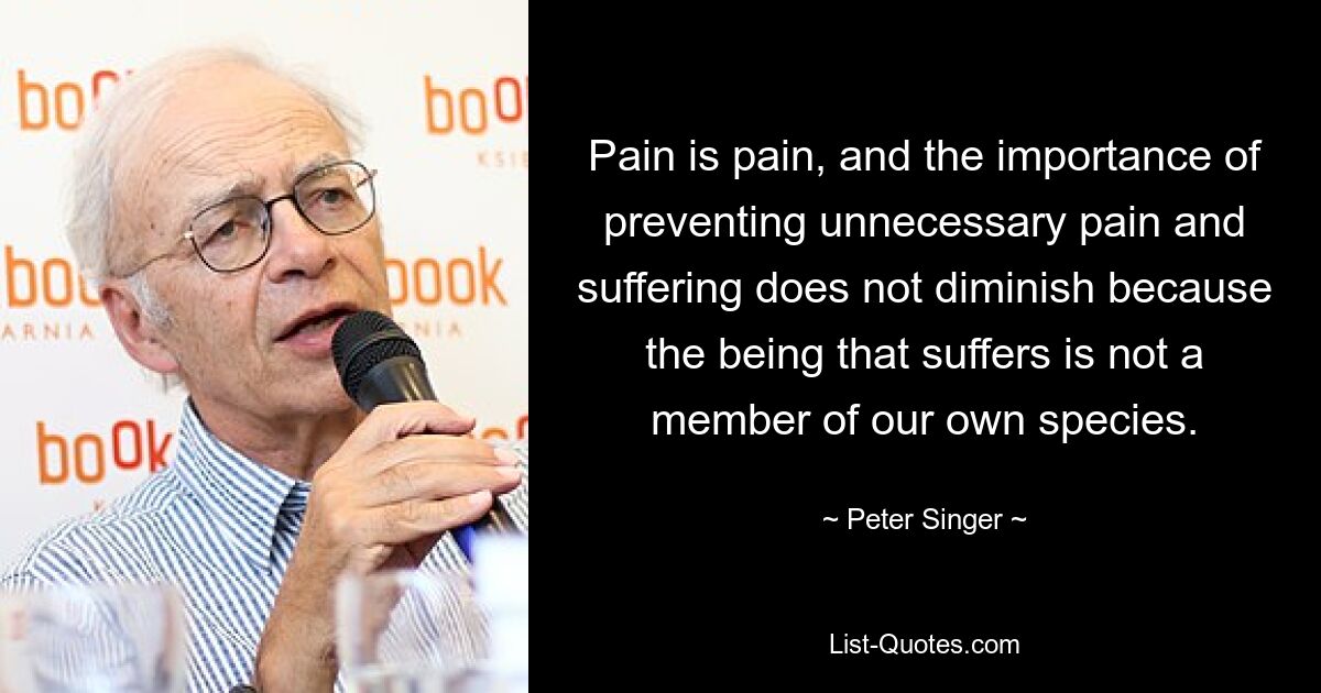 Pain is pain, and the importance of preventing unnecessary pain and suffering does not diminish because the being that suffers is not a member of our own species. — © Peter Singer