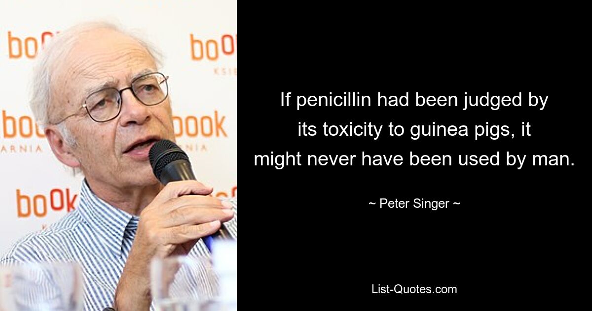 If penicillin had been judged by its toxicity to guinea pigs, it might never have been used by man. — © Peter Singer