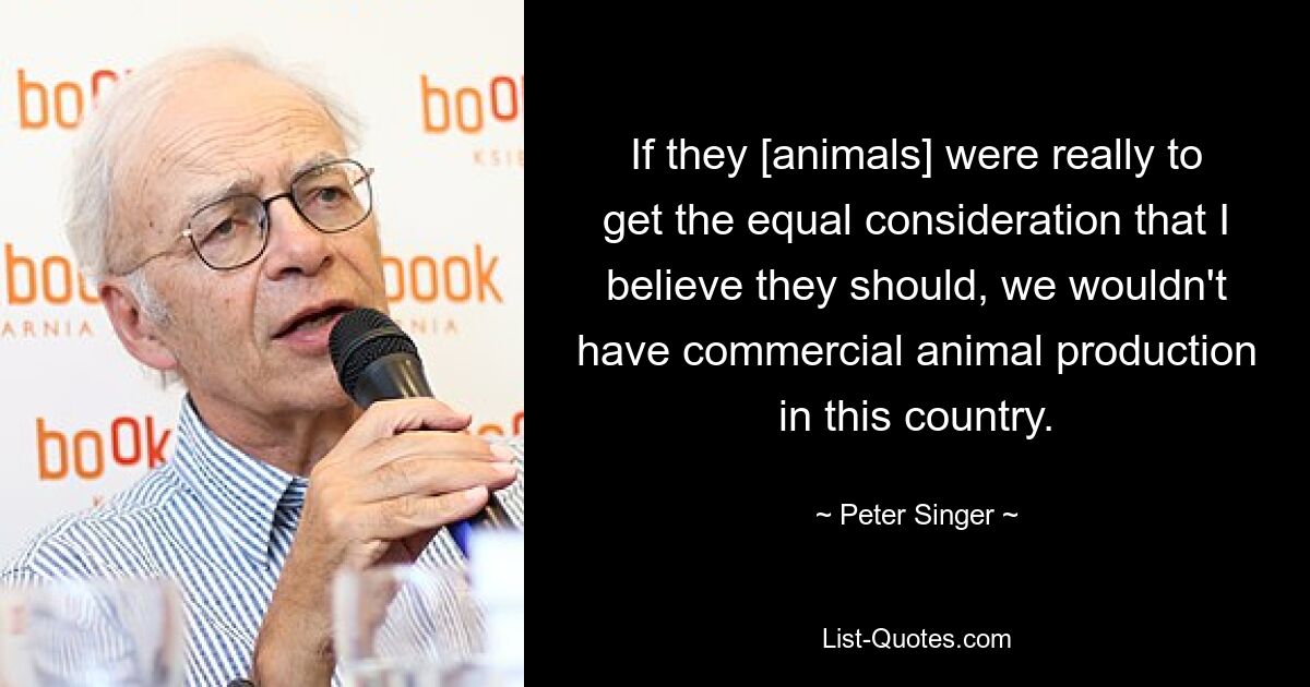 If they [animals] were really to get the equal consideration that I believe they should, we wouldn't have commercial animal production in this country. — © Peter Singer