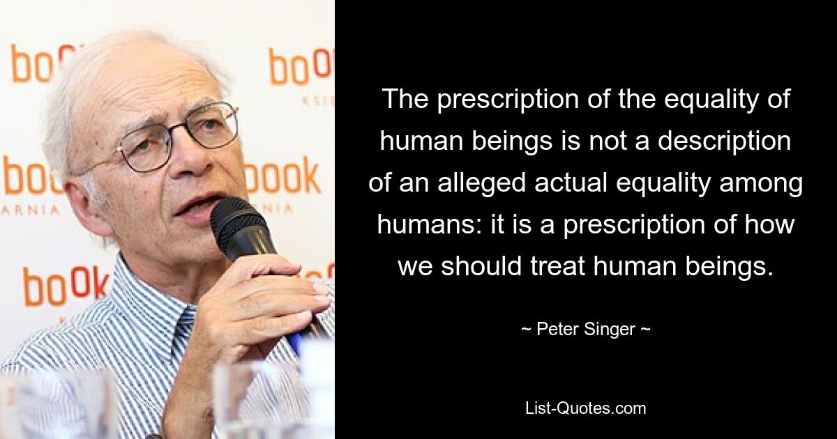 The prescription of the equality of human beings is not a description of an alleged actual equality among humans: it is a prescription of how we should treat human beings. — © Peter Singer