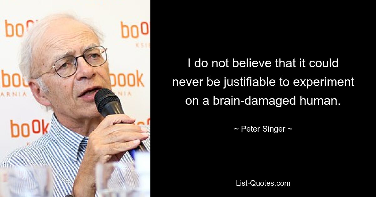 I do not believe that it could never be justifiable to experiment on a brain-damaged human. — © Peter Singer