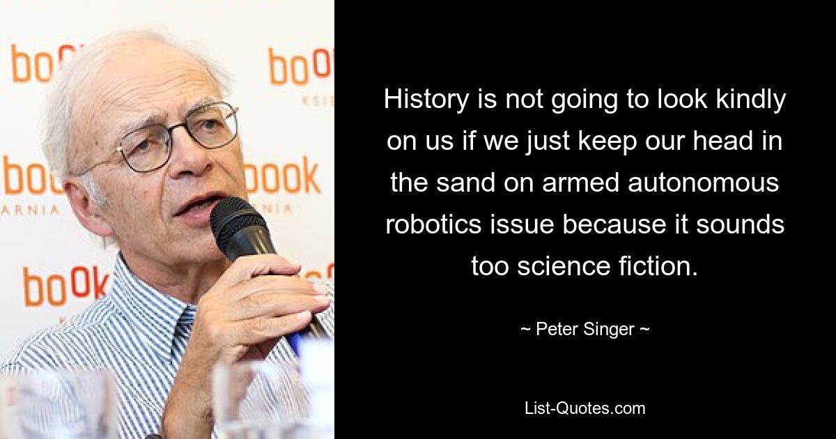 History is not going to look kindly on us if we just keep our head in the sand on armed autonomous robotics issue because it sounds too science fiction. — © Peter Singer