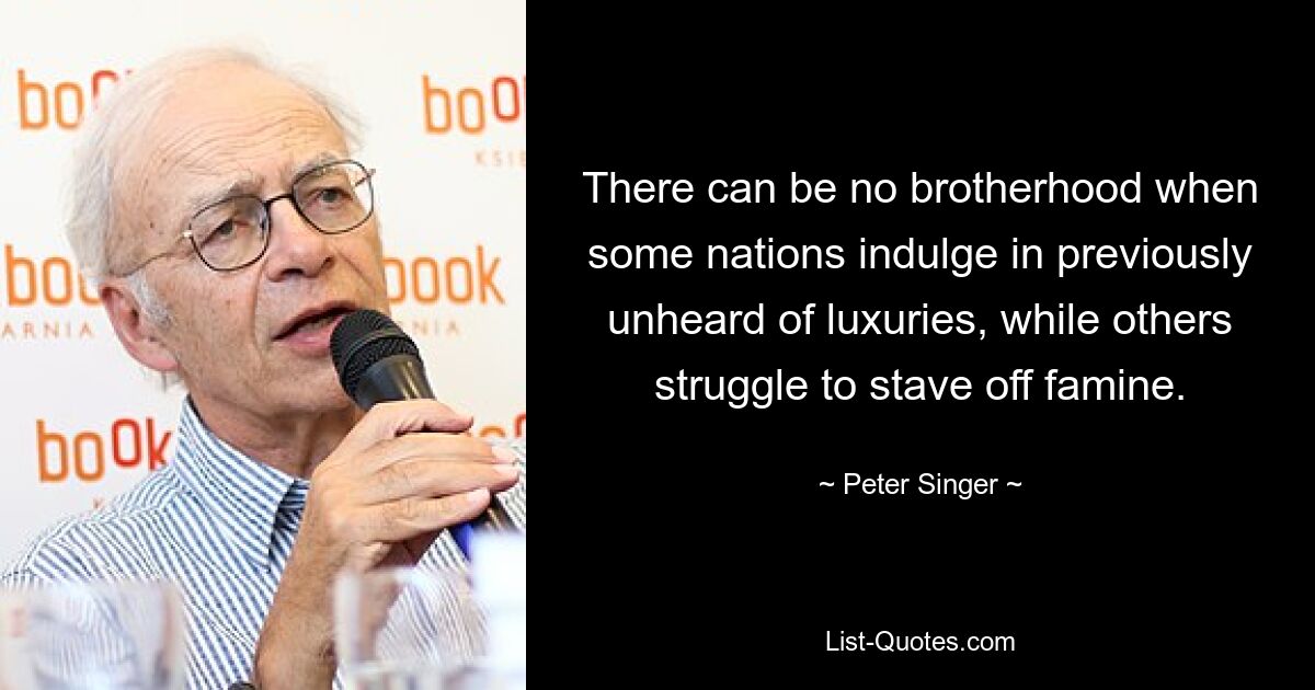 There can be no brotherhood when some nations indulge in previously unheard of luxuries, while others struggle to stave off famine. — © Peter Singer