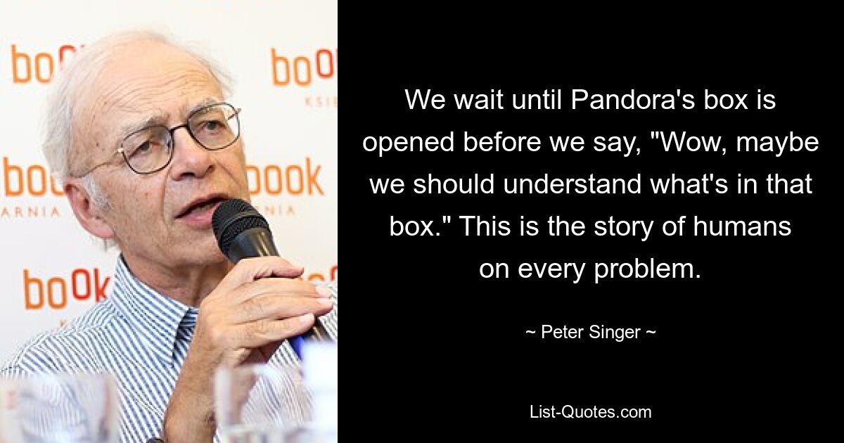 We wait until Pandora's box is opened before we say, "Wow, maybe we should understand what's in that box." This is the story of humans on every problem. — © Peter Singer