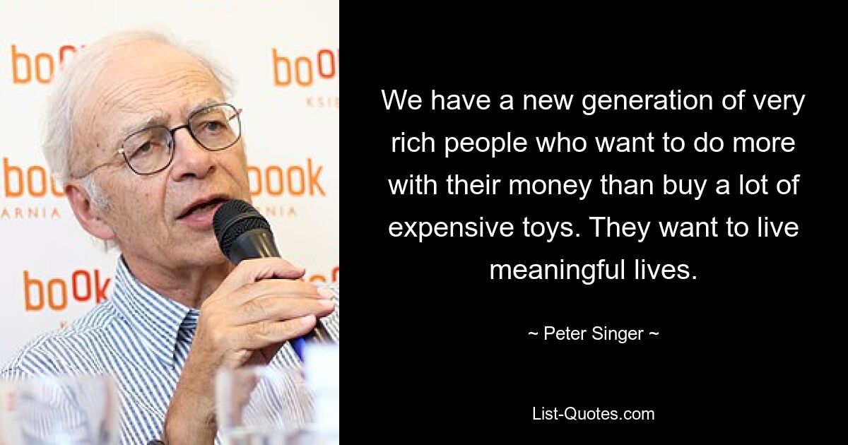 We have a new generation of very rich people who want to do more with their money than buy a lot of expensive toys. They want to live meaningful lives. — © Peter Singer