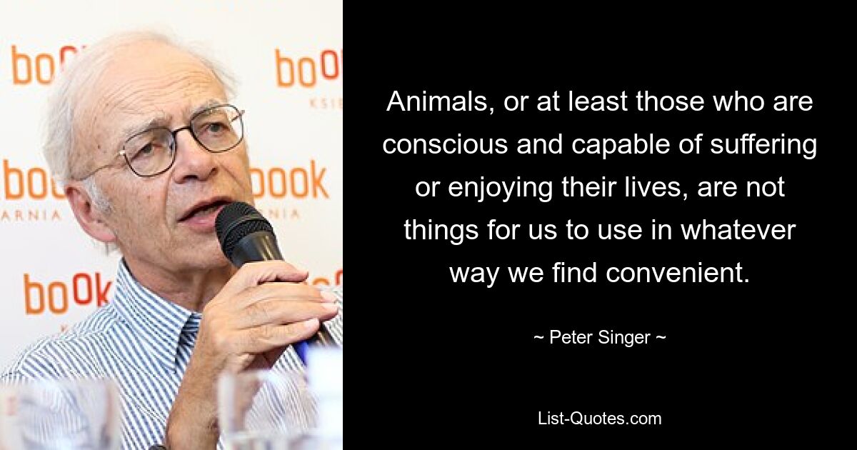 Animals, or at least those who are conscious and capable of suffering or enjoying their lives, are not things for us to use in whatever way we find convenient. — © Peter Singer