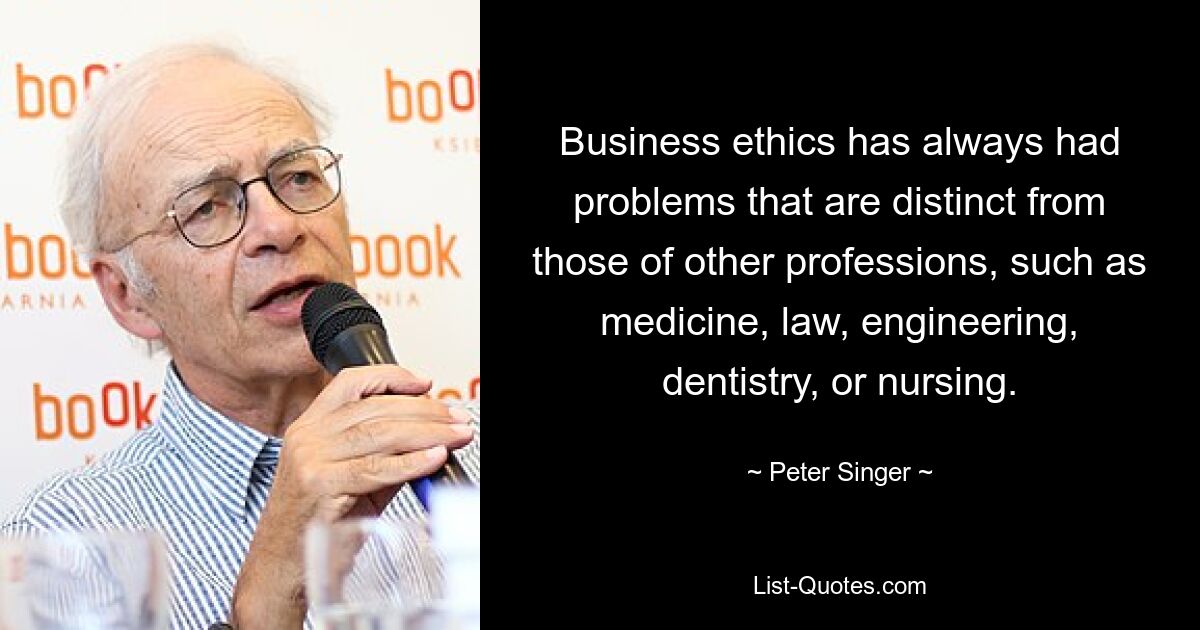 Business ethics has always had problems that are distinct from those of other professions, such as medicine, law, engineering, dentistry, or nursing. — © Peter Singer