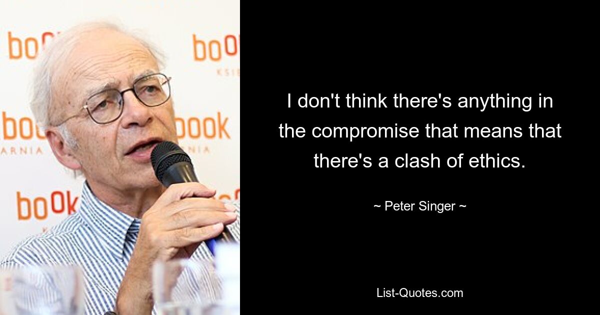 I don't think there's anything in the compromise that means that there's a clash of ethics. — © Peter Singer