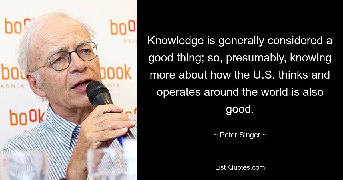 Knowledge is generally considered a good thing; so, presumably, knowing more about how the U.S. thinks and operates around the world is also good. — © Peter Singer