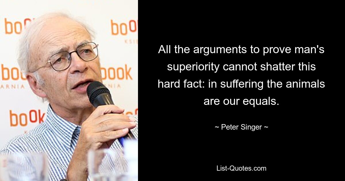 All the arguments to prove man's superiority cannot shatter this hard fact: in suffering the animals are our equals. — © Peter Singer