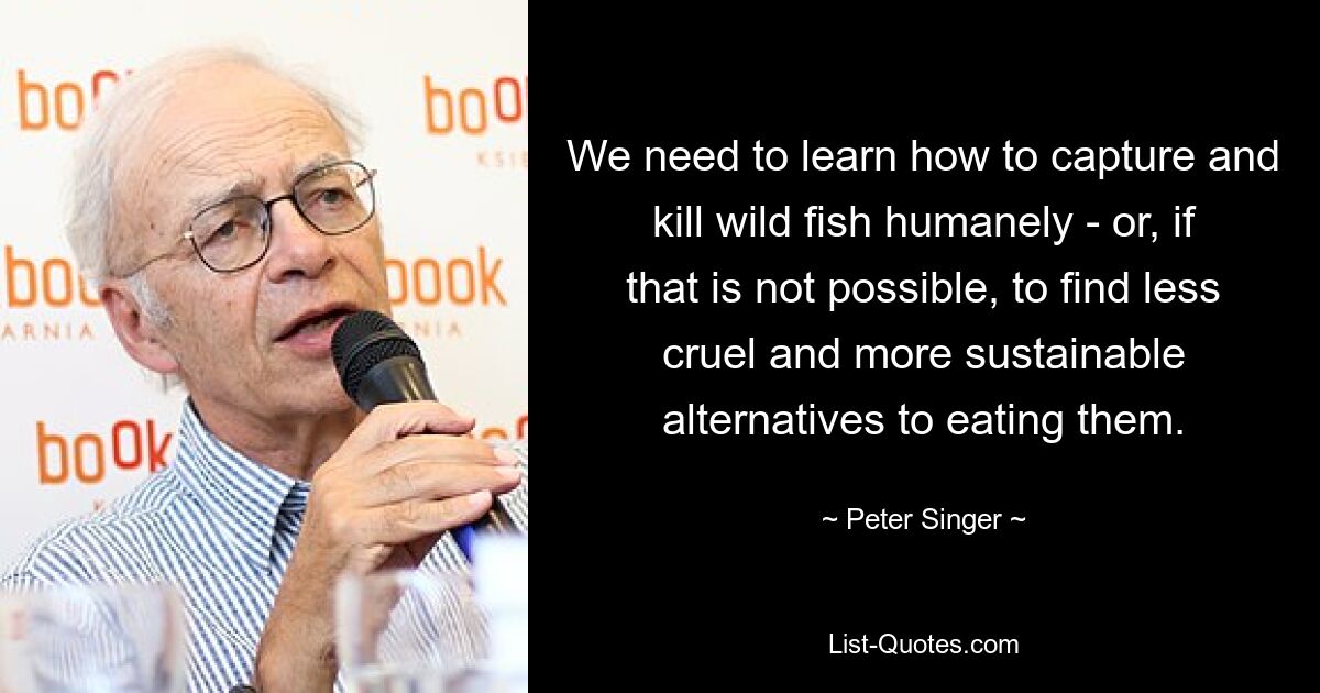 We need to learn how to capture and kill wild fish humanely - or, if that is not possible, to find less cruel and more sustainable alternatives to eating them. — © Peter Singer