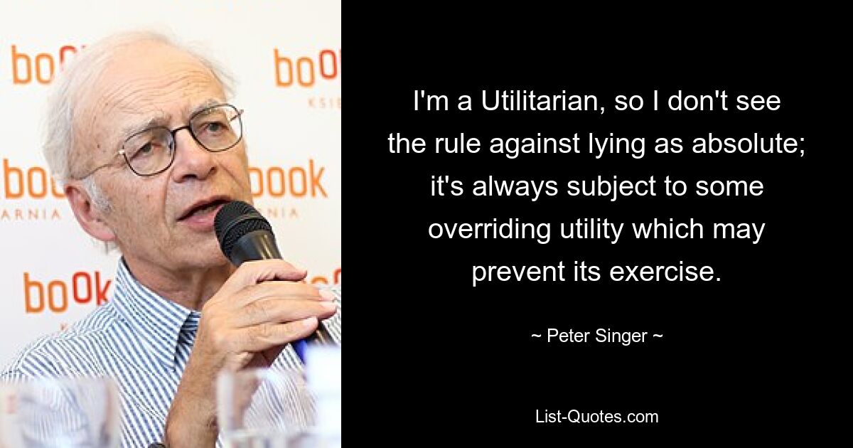 Я утилитарист, поэтому не считаю правило, запрещающее ложь, абсолютным; на него всегда влияет какая-то переопределяющая утилита, которая может помешать его использованию. — © Питер Сингер