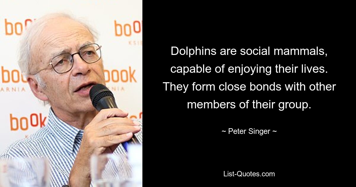 Dolphins are social mammals, capable of enjoying their lives. They form close bonds with other members of their group. — © Peter Singer