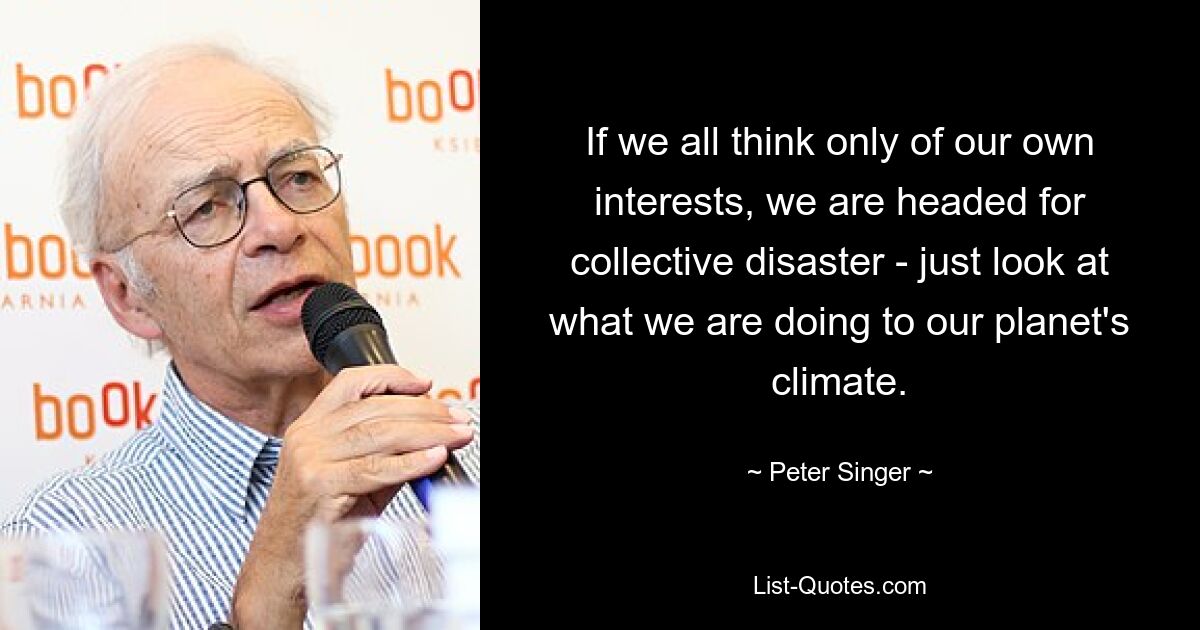 If we all think only of our own interests, we are headed for collective disaster - just look at what we are doing to our planet's climate. — © Peter Singer