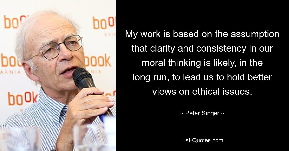 My work is based on the assumption that clarity and consistency in our moral thinking is likely, in the long run, to lead us to hold better views on ethical issues. — © Peter Singer