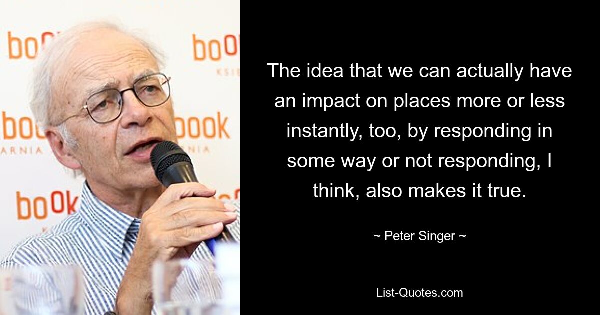 The idea that we can actually have an impact on places more or less instantly, too, by responding in some way or not responding, I think, also makes it true. — © Peter Singer