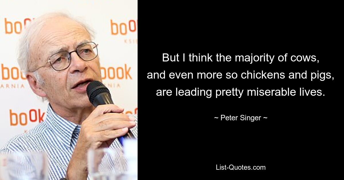 But I think the majority of cows, and even more so chickens and pigs, are leading pretty miserable lives. — © Peter Singer