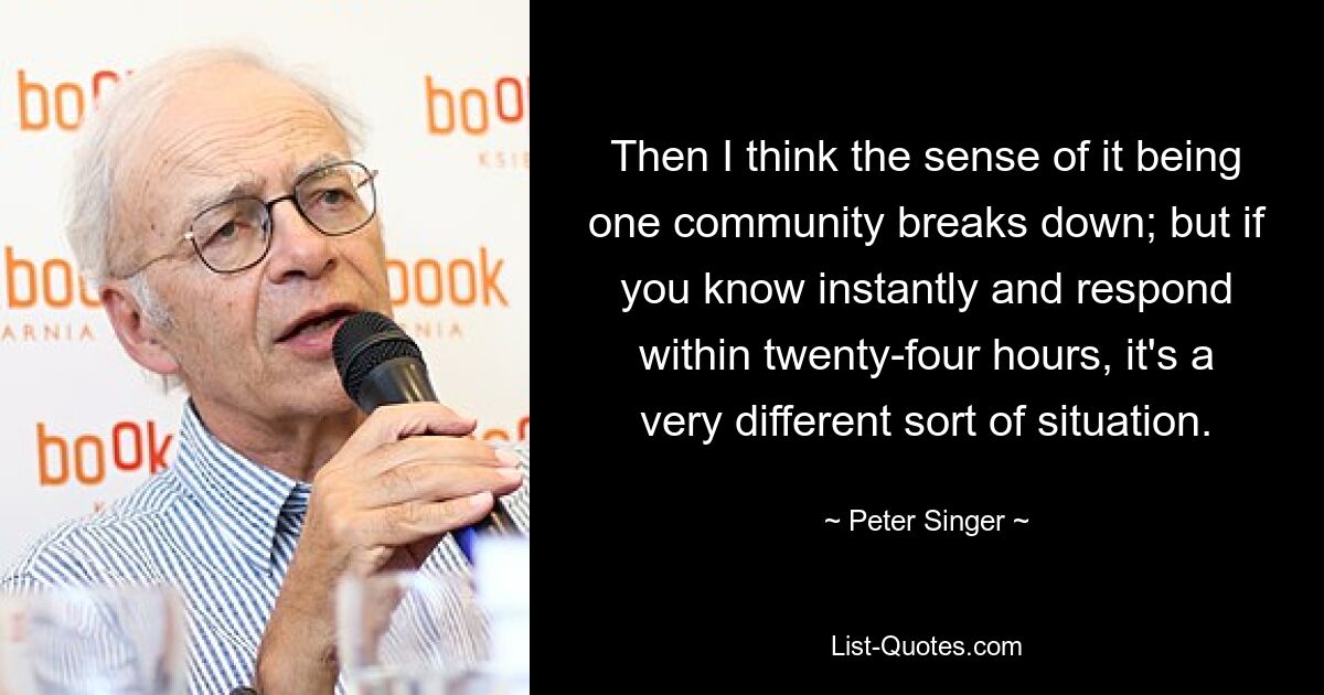 Then I think the sense of it being one community breaks down; but if you know instantly and respond within twenty-four hours, it's a very different sort of situation. — © Peter Singer