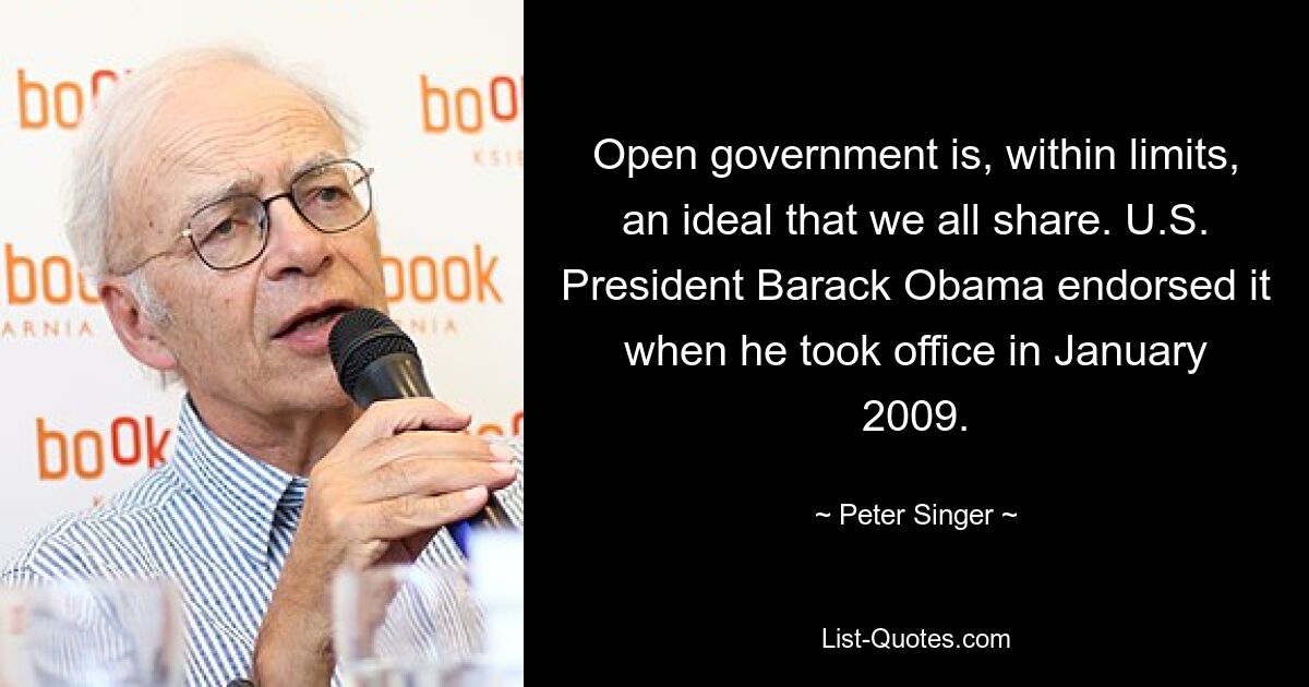 Open government is, within limits, an ideal that we all share. U.S. President Barack Obama endorsed it when he took office in January 2009. — © Peter Singer