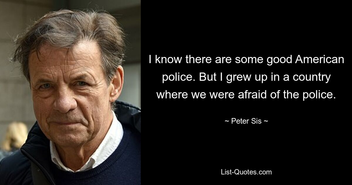 I know there are some good American police. But I grew up in a country where we were afraid of the police. — © Peter Sis