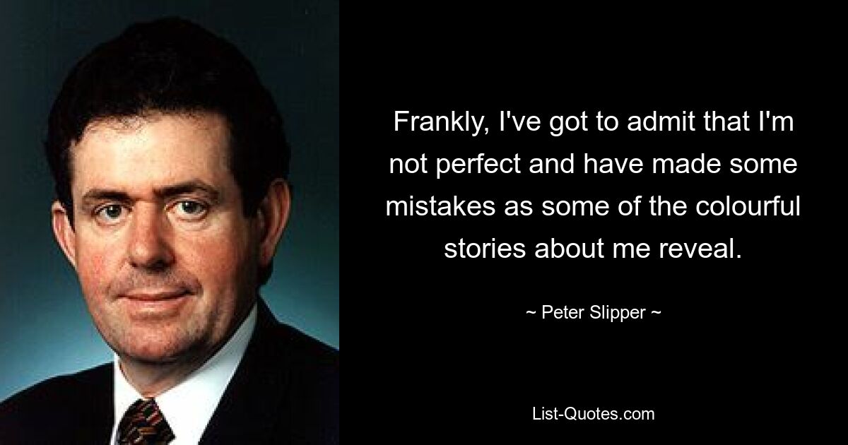 Frankly, I've got to admit that I'm not perfect and have made some mistakes as some of the colourful stories about me reveal. — © Peter Slipper