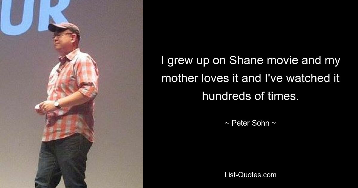 I grew up on Shane movie and my mother loves it and I've watched it hundreds of times. — © Peter Sohn