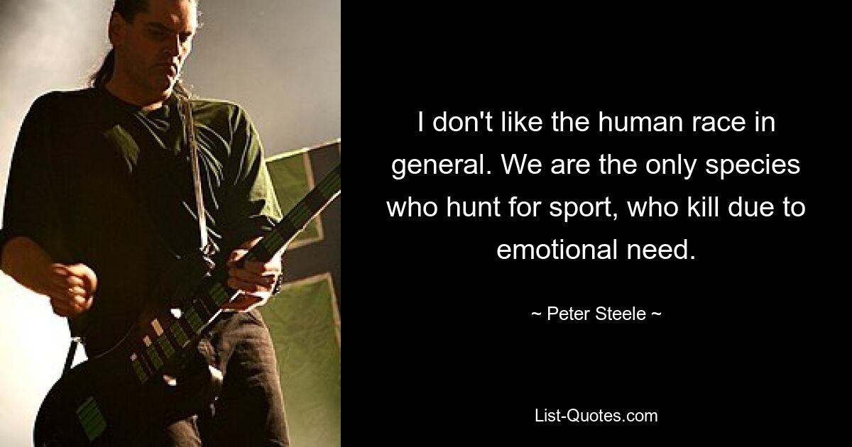 I don't like the human race in general. We are the only species who hunt for sport, who kill due to emotional need. — © Peter Steele