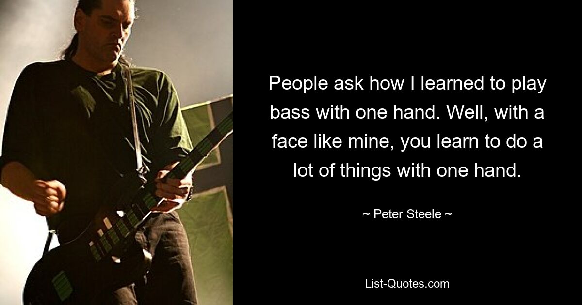 People ask how I learned to play bass with one hand. Well, with a face like mine, you learn to do a lot of things with one hand. — © Peter Steele