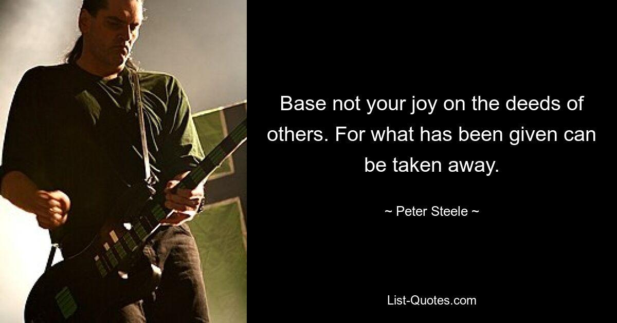 Base not your joy on the deeds of others. For what has been given can be taken away. — © Peter Steele