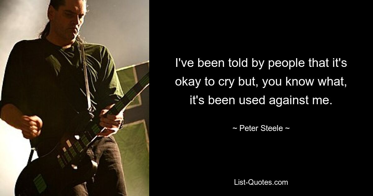 I've been told by people that it's okay to cry but, you know what, it's been used against me. — © Peter Steele