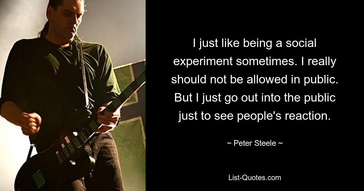 I just like being a social experiment sometimes. I really should not be allowed in public. But I just go out into the public just to see people's reaction. — © Peter Steele