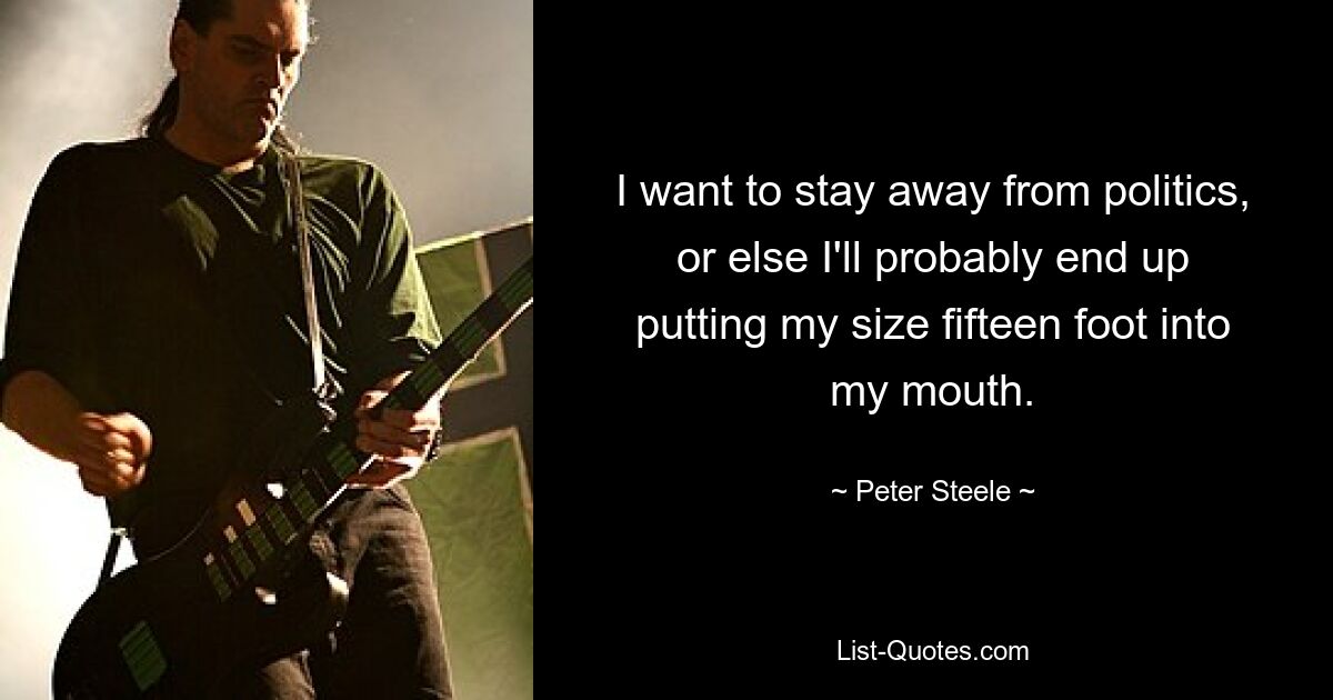 I want to stay away from politics, or else I'll probably end up putting my size fifteen foot into my mouth. — © Peter Steele