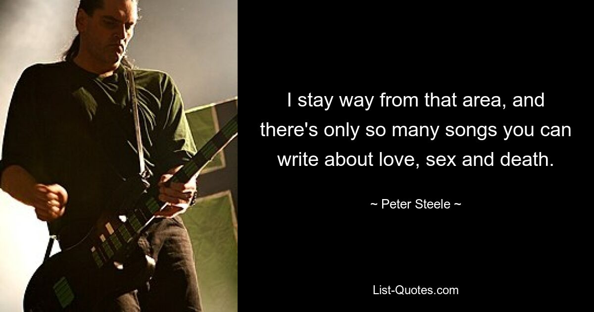 I stay way from that area, and there's only so many songs you can write about love, sex and death. — © Peter Steele