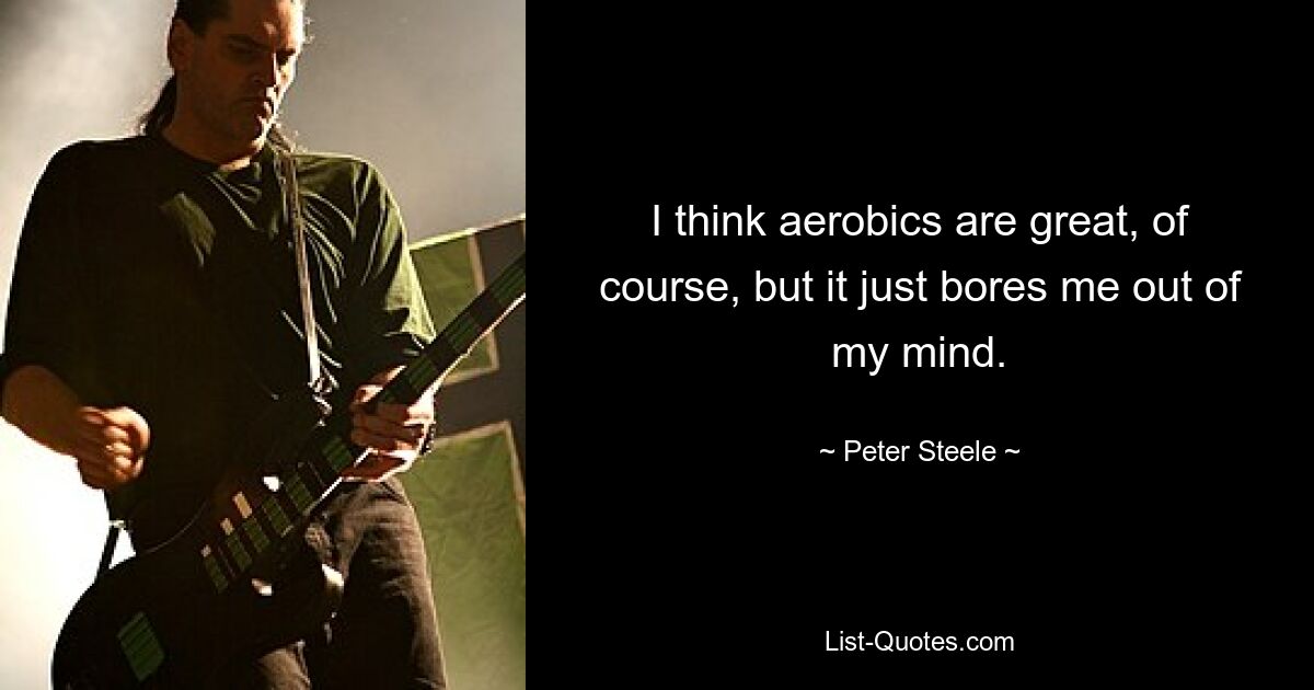 I think aerobics are great, of course, but it just bores me out of my mind. — © Peter Steele