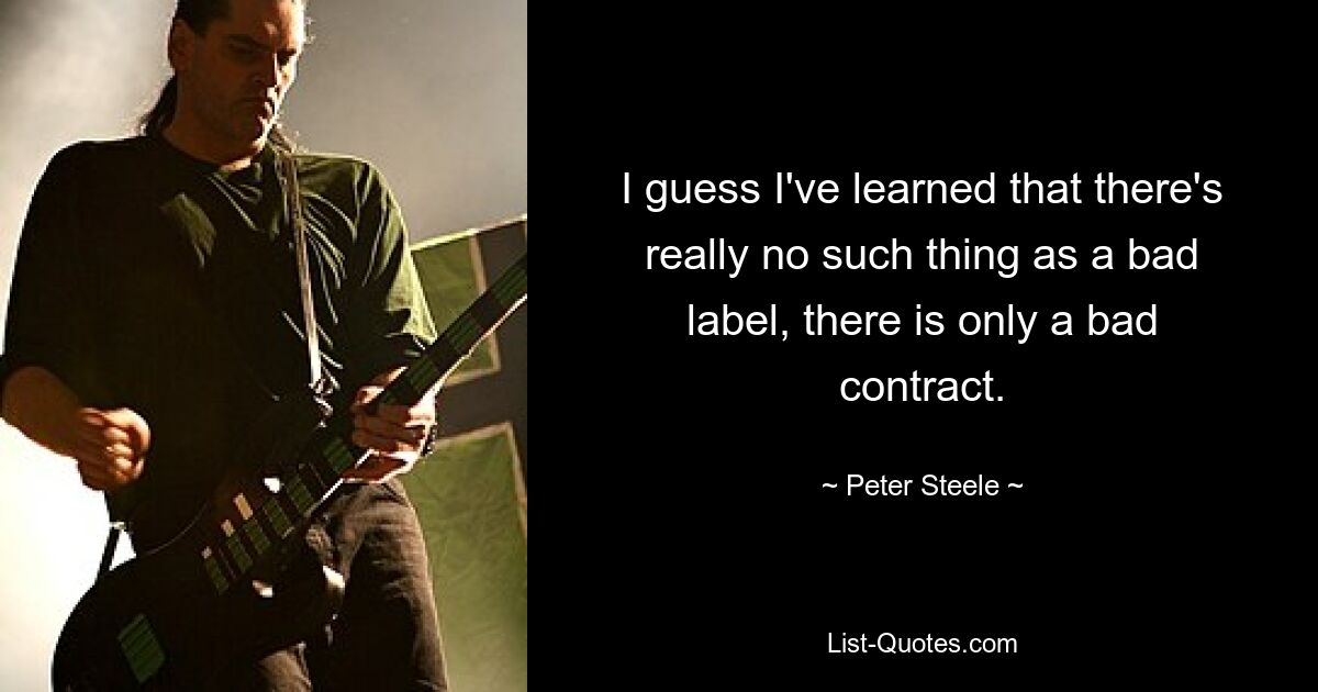 I guess I've learned that there's really no such thing as a bad label, there is only a bad contract. — © Peter Steele