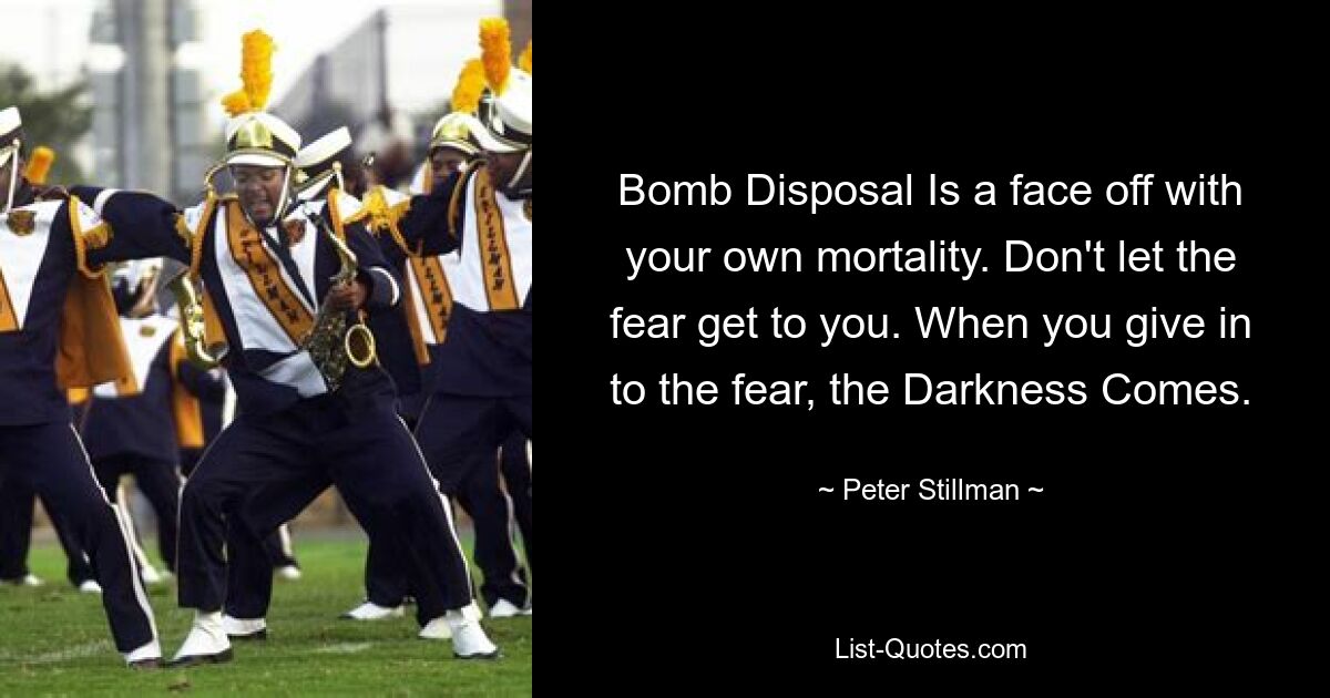 Bomb Disposal Is a face off with your own mortality. Don't let the fear get to you. When you give in to the fear, the Darkness Comes. — © Peter Stillman