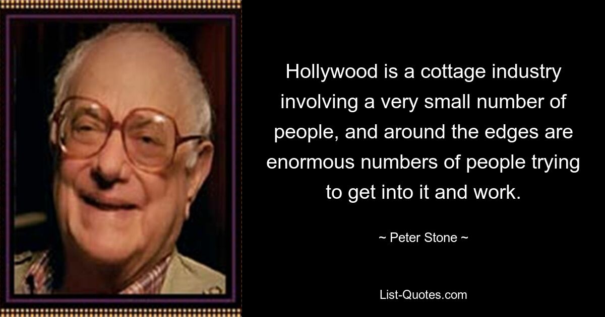 Hollywood is a cottage industry involving a very small number of people, and around the edges are enormous numbers of people trying to get into it and work. — © Peter Stone