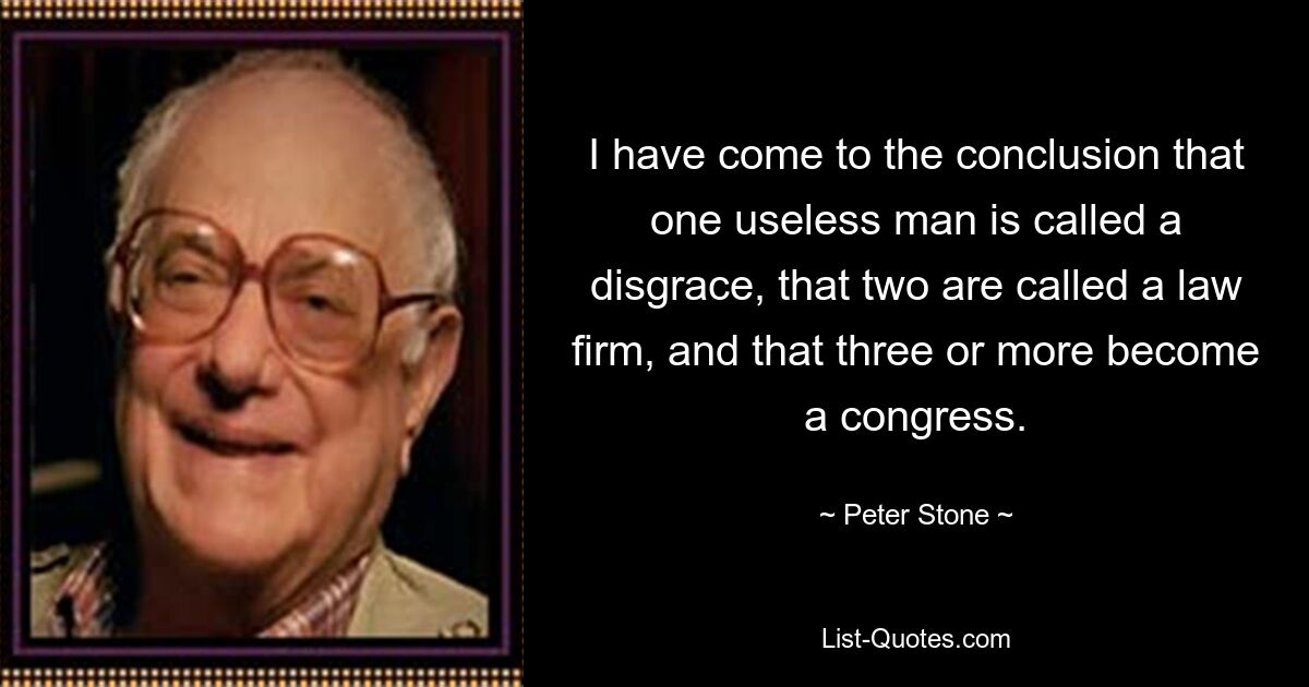 I have come to the conclusion that one useless man is called a disgrace, that two are called a law firm, and that three or more become a congress. — © Peter Stone