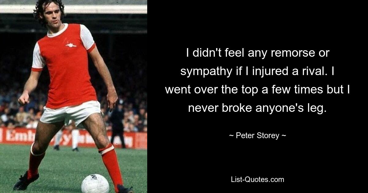 I didn't feel any remorse or sympathy if I injured a rival. I went over the top a few times but I never broke anyone's leg. — © Peter Storey