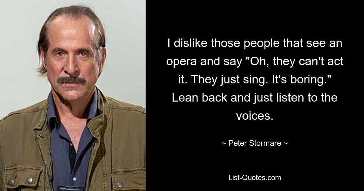 I dislike those people that see an opera and say "Oh, they can't act it. They just sing. It's boring." Lean back and just listen to the voices. — © Peter Stormare